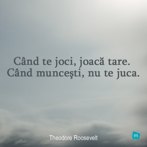 Când te joci, joacă tare. Când munceşti, nu te juca.